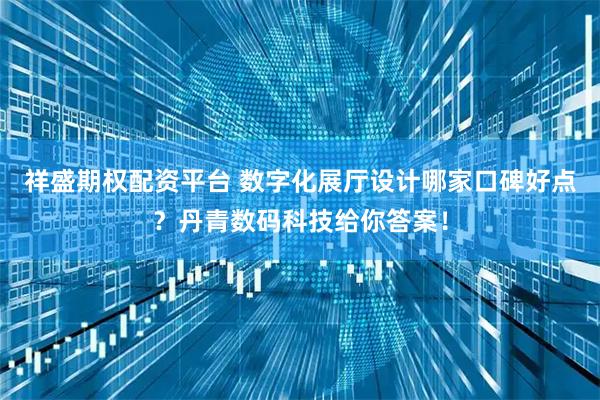 祥盛期权配资平台 数字化展厅设计哪家口碑好点？丹青数码科技给你答案！