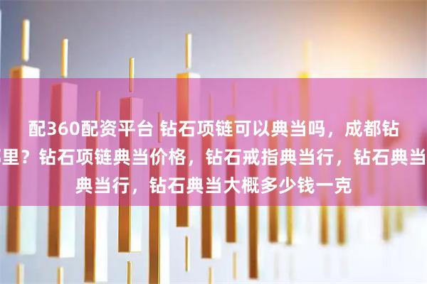 配360配资平台 钻石项链可以典当吗，成都钻石项链典当在哪里？钻石项链典当价格，钻石戒指典当行，钻石典当大概多少钱一克