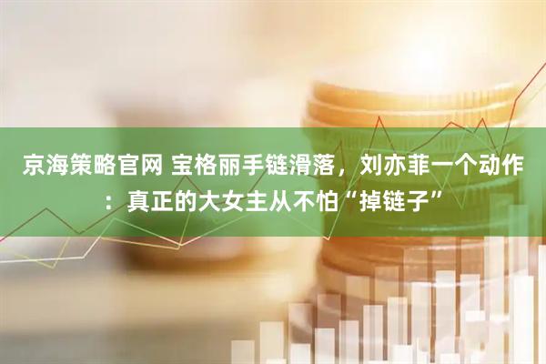 京海策略官网 宝格丽手链滑落，刘亦菲一个动作：真正的大女主从不怕“掉链子”