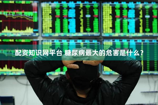 配资知识网平台 糖尿病最大的危害是什么？