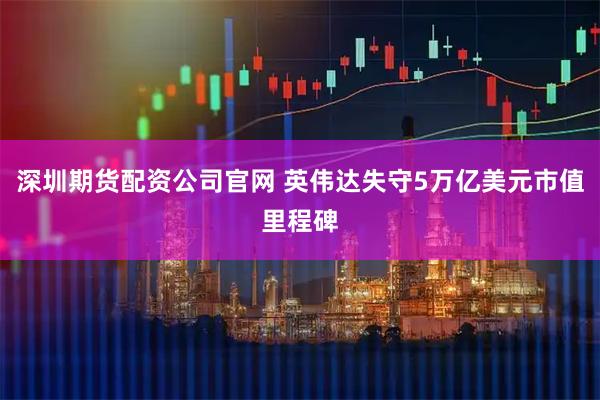 深圳期货配资公司官网 英伟达失守5万亿美元市值里程碑