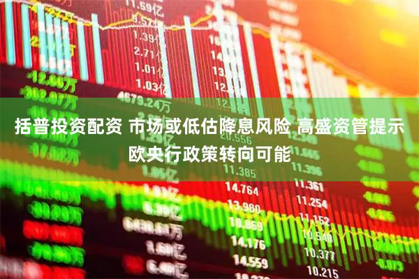 括普投资配资 市场或低估降息风险 高盛资管提示欧央行政策转向可能