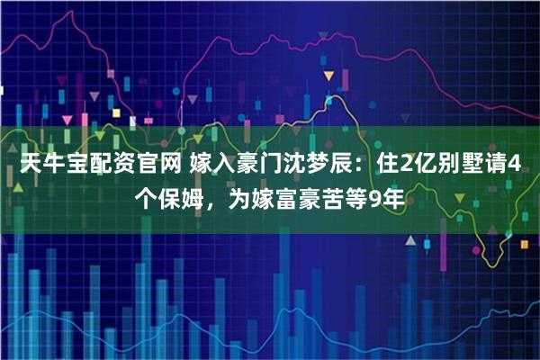 天牛宝配资官网 嫁入豪门沈梦辰：住2亿别墅请4个保姆，为嫁富豪苦等9年