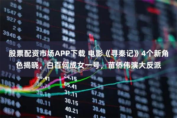股票配资市场APP下载 电影《寻秦记》4个新角色揭晓，白百何成女一号，苗侨伟演大反派
