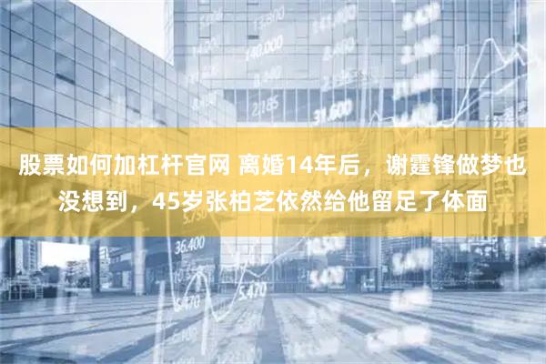 股票如何加杠杆官网 离婚14年后，谢霆锋做梦也没想到，45岁张柏芝依然给他留足了体面