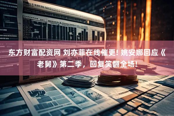 东方财富配资网 刘亦菲在线催更! 姚安娜回应《老舅》第二季，回复笑翻全场!