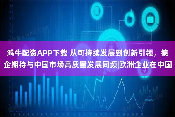 鸿牛配资APP下载 从可持续发展到创新引领，德企期待与中国市场高质量发展同频|欧洲企业在中国