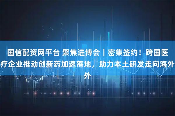 国信配资网平台 聚焦进博会｜密集签约！跨国医疗企业推动创新药加速落地，助力本土研发走向海外