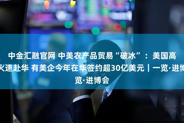 中金汇融官网 中美农产品贸易“破冰” ：美国高粱火速赴华 有美企今年在华签约超30亿美元｜一览·进博会