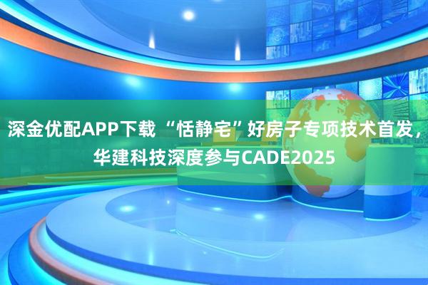 深金优配APP下载 “恬静宅”好房子专项技术首发，华建科技深度参与CADE2025