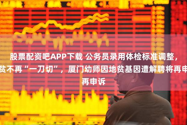 股票配资吧APP下载 公务员录用体检标准调整，地贫不再“一刀切”，厦门幼师因地贫基因遭解聘将再申诉