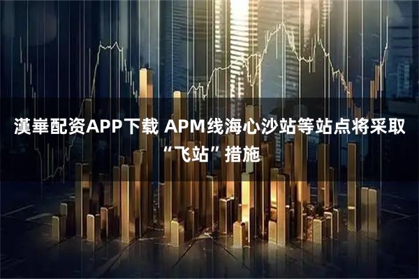 漢崋配资APP下载 APM线海心沙站等站点将采取“飞站”措施