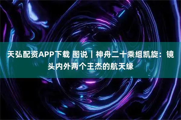 天弘配资APP下载 图说｜神舟二十乘组凯旋：镜头内外两个王杰的航天缘