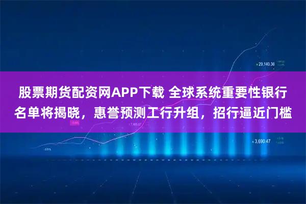 股票期货配资网APP下载 全球系统重要性银行名单将揭晓，惠誉预测工行升组，招行逼近门槛