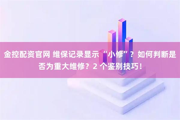 金控配资官网 维保记录显示 “小修”？如何判断是否为重大维修？2 个鉴别技巧！