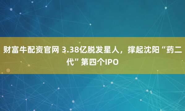 财富牛配资官网 3.38亿脱发星人，撑起沈阳“药二代”第四个IPO