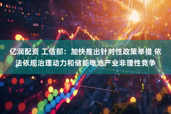 亿润配资 工信部：加快推出针对性政策举措 依法依规治理动力和储能电池产业非理性竞争