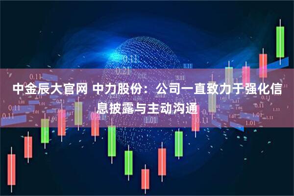 中金辰大官网 中力股份：公司一直致力于强化信息披露与主动沟通