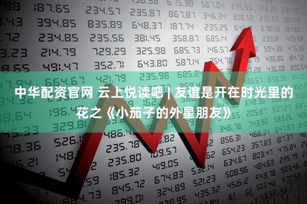 中华配资官网 云上悦读吧 | 友谊是开在时光里的花之《小茄子的外星朋友》