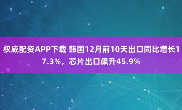 权威配资APP下载 韩国12月前10天出口同比增长17.3%，芯片出口飙升45.9%