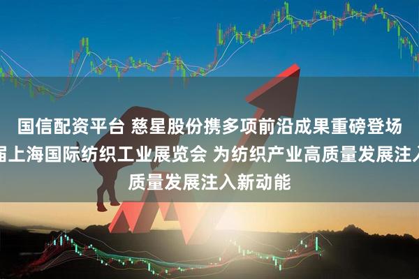国信配资平台 慈星股份携多项前沿成果重磅登场第二十届上海国际纺织工业展览会 为纺织产业高质量发展注入新动能