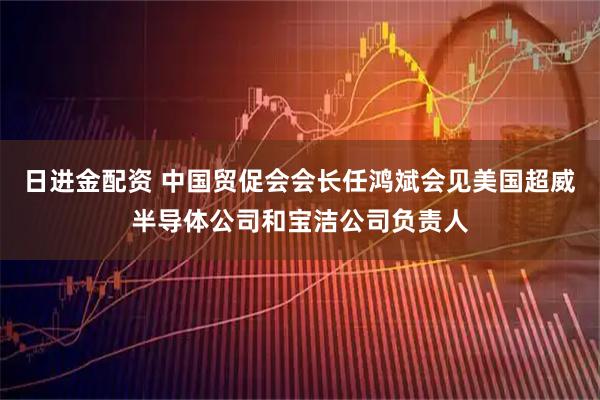 日进金配资 中国贸促会会长任鸿斌会见美国超威半导体公司和宝洁公司负责人