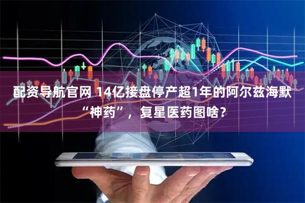 配资导航官网 14亿接盘停产超1年的阿尔兹海默“神药”，复星医药图啥？