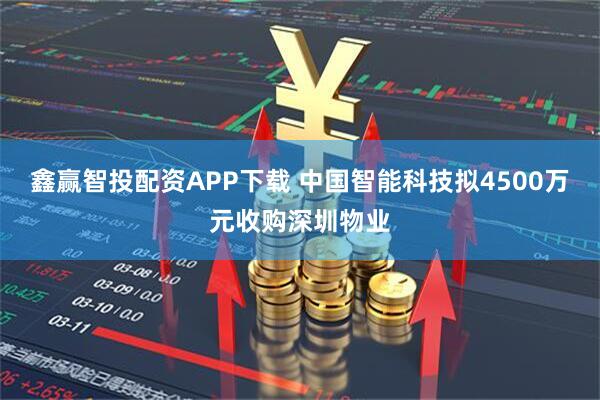 鑫赢智投配资APP下载 中国智能科技拟4500万元收购深圳物业
