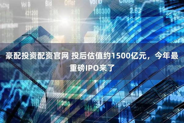 豪配投资配资官网 投后估值约1500亿元，今年最重磅IPO来了