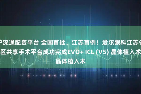 沪深通配资平台 全国首批、江苏首例！爱尔眼科江苏省区共享手术平台成功完成EVO+ ICL (V5) 晶体植入术