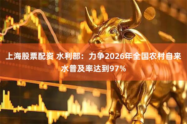 上海股票配资 水利部：力争2026年全国农村自来水普及率达到97%