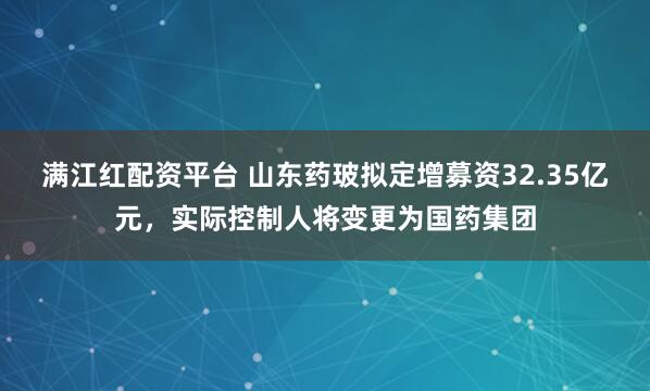 满江红配资平台 山东药玻拟定增募资32.35亿元，实际控制人将变更为国药集团
