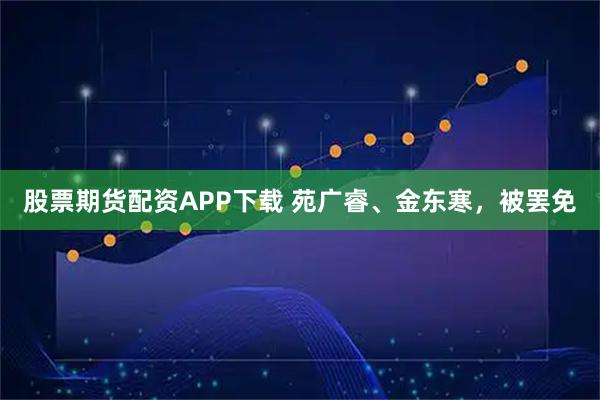 股票期货配资APP下载 苑广睿、金东寒，被罢免