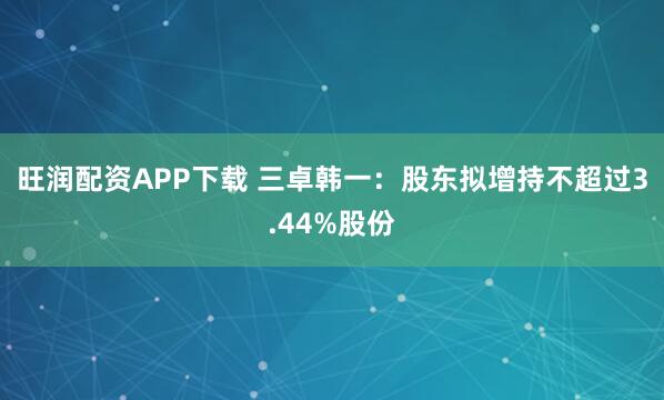 旺润配资APP下载 三卓韩一：股东拟增持不超过3.44%股份