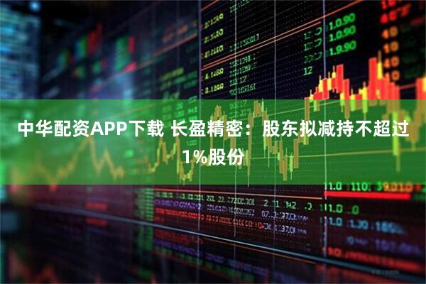 中华配资APP下载 长盈精密：股东拟减持不超过1%股份