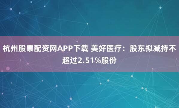 杭州股票配资网APP下载 美好医疗：股东拟减持不超过2.51%股份
