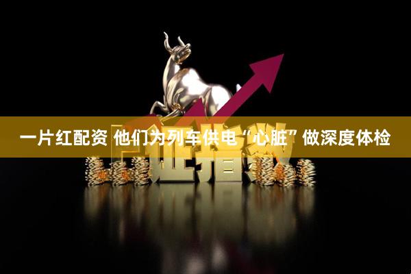 一片红配资 他们为列车供电“心脏”做深度体检