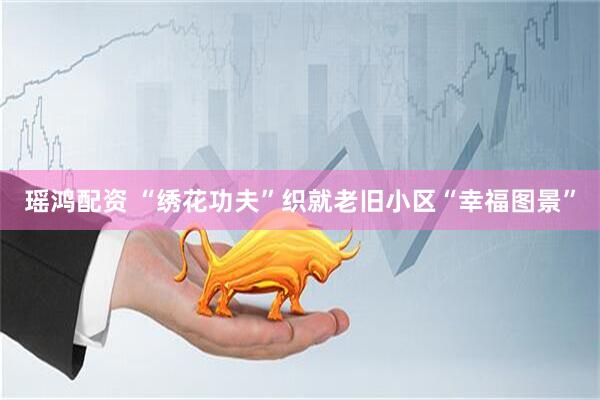 瑶鸿配资 “绣花功夫”织就老旧小区“幸福图景”