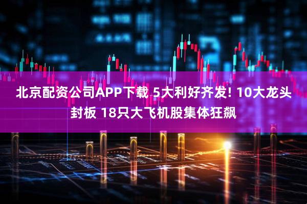 北京配资公司APP下载 5大利好齐发! 10大龙头封板 18只大飞机股集体狂飙