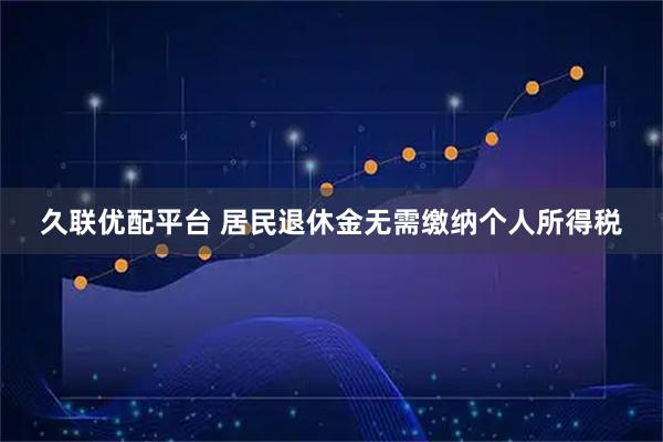 久联优配平台 居民退休金无需缴纳个人所得税