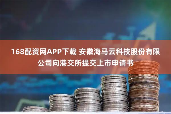168配资网APP下载 安徽海马云科技股份有限公司向港交所提交上市申请书