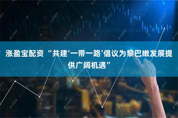 涨盈宝配资 “共建‘一带一路’倡议为黎巴嫩发展提供广阔机遇”