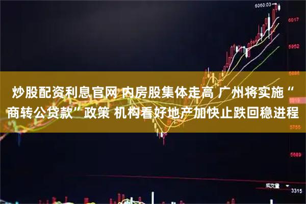 炒股配资利息官网 内房股集体走高 广州将实施“商转公贷款”政策 机构看好地产加快止跌回稳进程