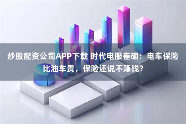 炒股配资公司APP下载 时代电服崔硕：电车保险比油车贵，保险还说不赚钱？