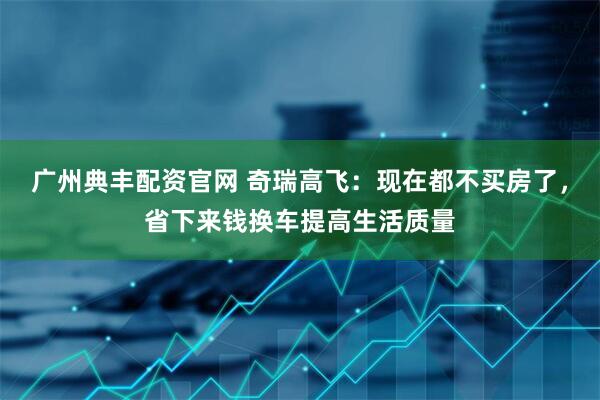 广州典丰配资官网 奇瑞高飞：现在都不买房了，省下来钱换车提高生活质量
