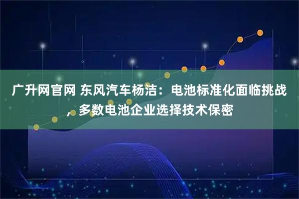 广升网官网 东风汽车杨洁：电池标准化面临挑战，多数电池企业选择技术保密