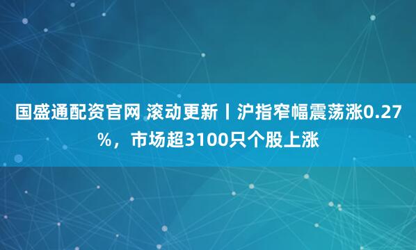 国盛通配资官网 滚动更新丨沪指窄幅震荡涨0.27%，市场超3100只个股上涨