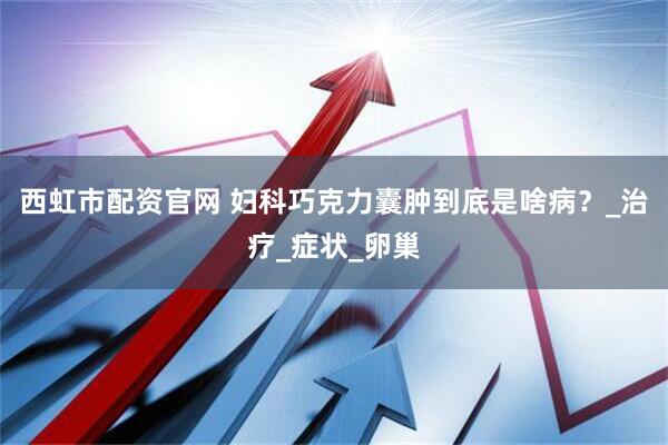 西虹市配资官网 妇科巧克力囊肿到底是啥病？_治疗_症状_卵巢