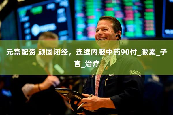 元富配资 顽固闭经，连续内服中药90付_激素_子宫_治疗
