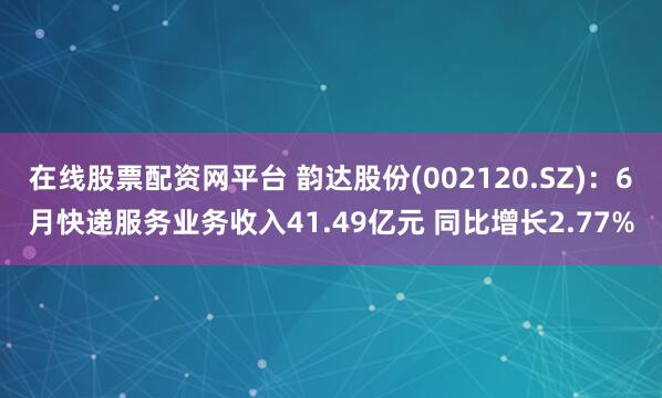 在线股票配资网平台 韵达股份(002120.SZ)：6月快递服务业务收入41.49亿元 同比增长2.77%